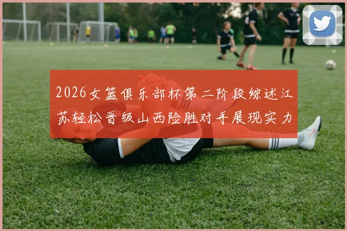 2026女篮俱乐部杯第二阶段综述江苏轻松晋级山西险胜对手展现实力