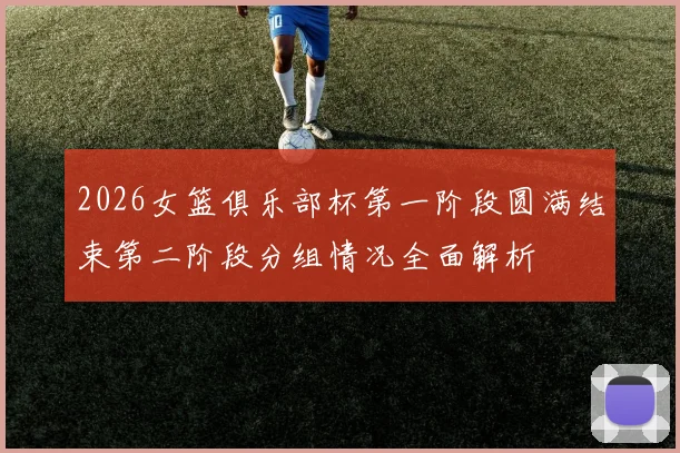 2026女篮俱乐部杯第一阶段圆满结束第二阶段分组情况全面解析