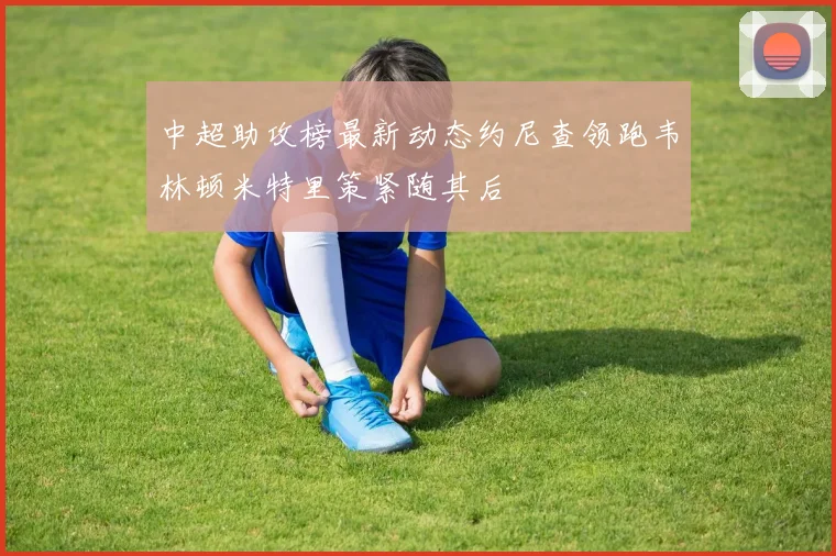 中超助攻榜最新动态约尼查领跑韦林顿米特里策紧随其后