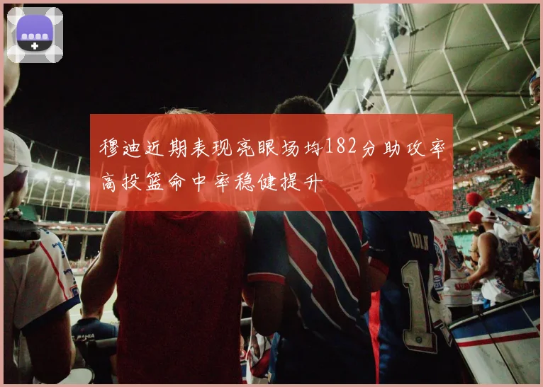 穆迪近期表现亮眼场均182分助攻率高投篮命中率稳健提升