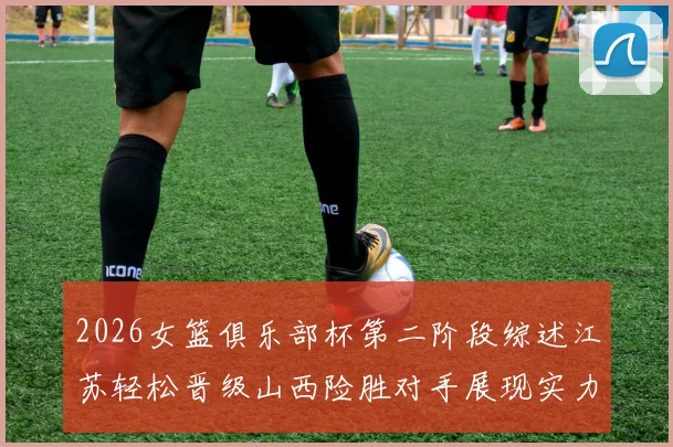 2026女篮俱乐部杯第二阶段综述江苏轻松晋级山西险胜对手展现实力
