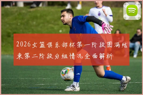 2026女篮俱乐部杯第一阶段圆满结束第二阶段分组情况全面解析