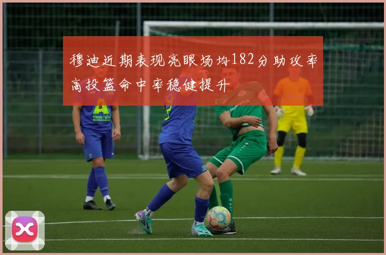 穆迪近期表现亮眼场均182分助攻率高投篮命中率稳健提升