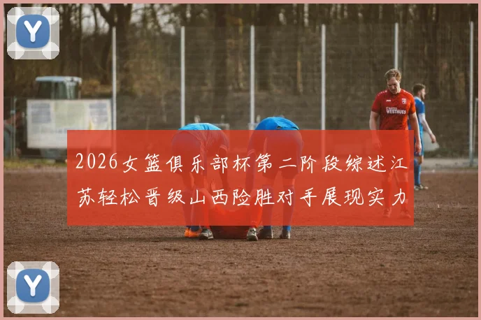 2026女篮俱乐部杯第二阶段综述江苏轻松晋级山西险胜对手展现实力