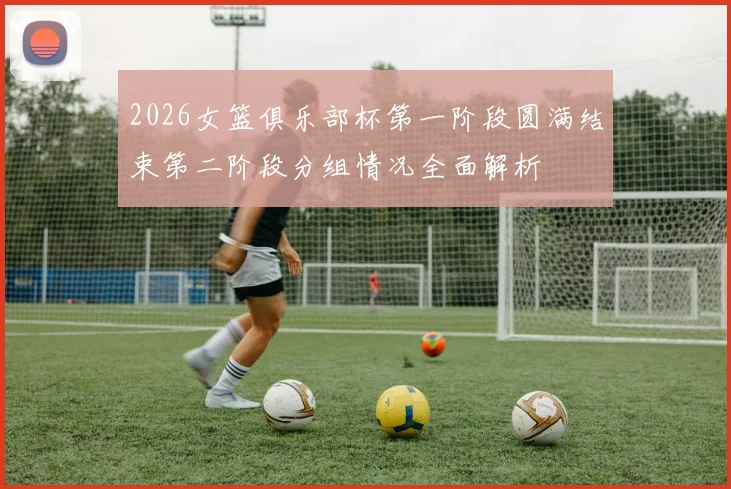 2026女篮俱乐部杯第一阶段圆满结束第二阶段分组情况全面解析