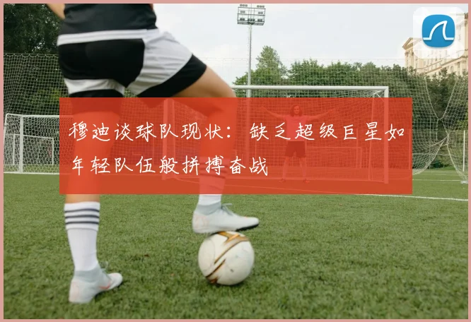 穆迪谈球队现状:缺乏超级巨星如年轻队伍般拼搏奋战