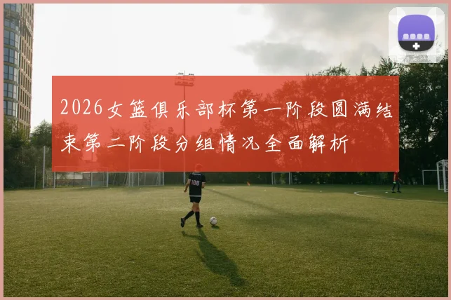 2026女篮俱乐部杯第一阶段圆满结束第二阶段分组情况全面解析