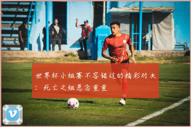 世界杯小组赛不容错过的精彩对决：死亡之组悬念重重