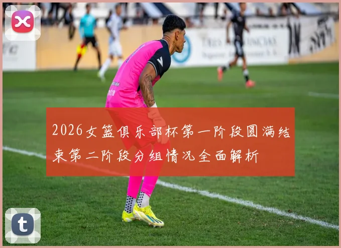 2026女篮俱乐部杯第一阶段圆满结束第二阶段分组情况全面解析