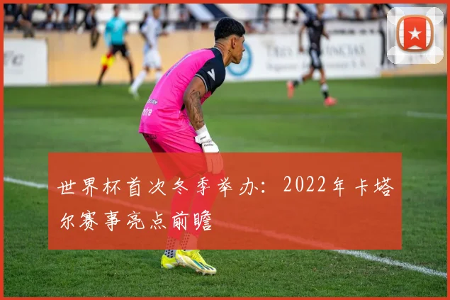 世界杯首次冬季举办：2022年卡塔尔赛事亮点前瞻
