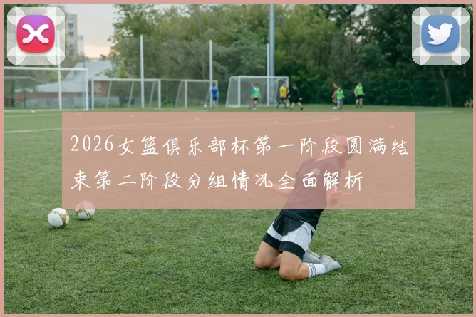 2026女篮俱乐部杯第一阶段圆满结束第二阶段分组情况全面解析
