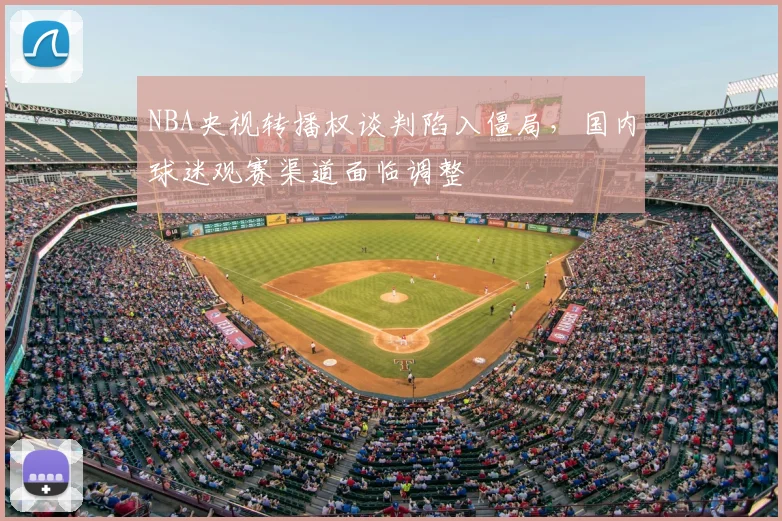 NBA央视转播权谈判陷入僵局,国内球迷观赛渠道面临调整