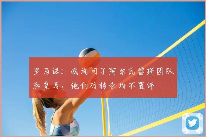罗马诺：我询问了阿尔瓦雷斯团队和皇马，他们对转会均不置评