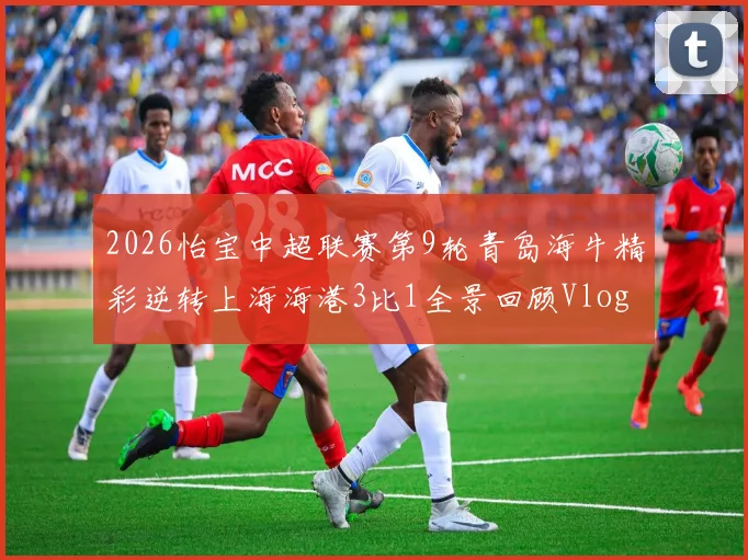 2026怡宝中超联赛第9轮青岛海牛精彩逆转上海海港3比1全景回顾Vlog