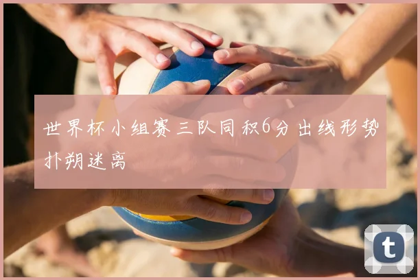 世界杯小组赛三队同积6分出线形势扑朔迷离