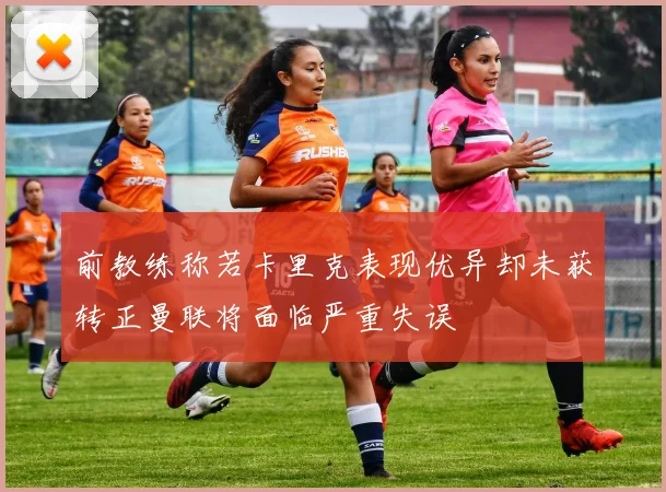 前教练称若卡里克表现优异却未获转正曼联将面临严重失误