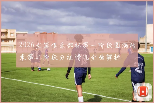 2026女篮俱乐部杯第一阶段圆满结束第二阶段分组情况全面解析