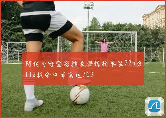 阿伦与哈登搭档表现惊艳单场226分112板命中率高达763