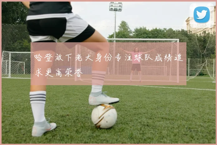 哈登放下老大身份专注球队成绩追求更高荣誉
