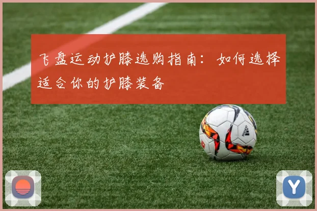 飞盘运动护膝选购指南:如何选择适合你的护膝装备