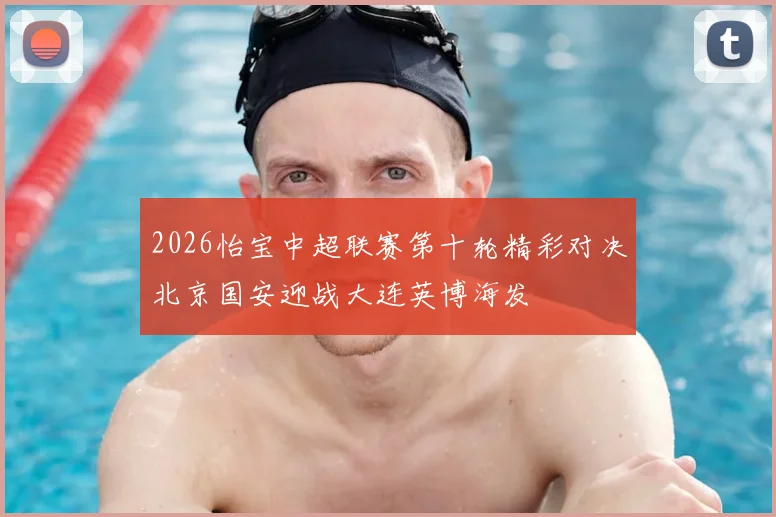 2026怡宝中超联赛第十轮精彩对决北京国安迎战大连英博海发
