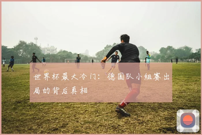 世界杯最大冷门：德国队小组赛出局的背后真相