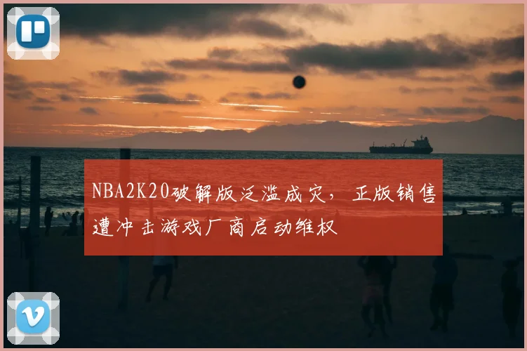 NBA2K20破解版泛滥成灾，正版销售遭冲击游戏厂商启动维权