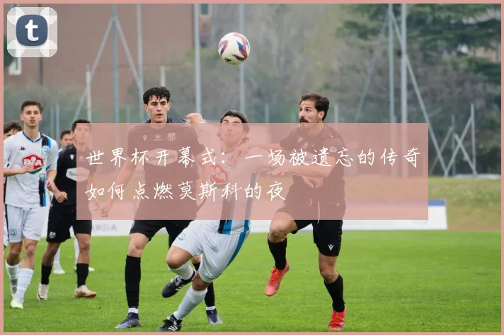 世界杯开幕式：一场被遗忘的传奇如何点燃莫斯科的夜