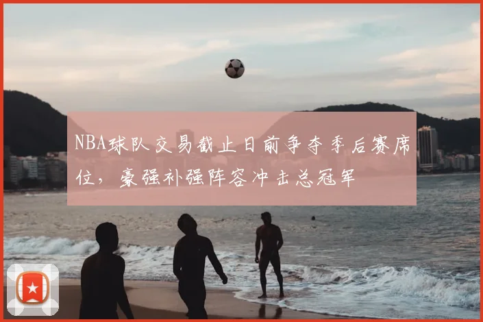 NBA球队交易截止日前争夺季后赛席位，豪强补强阵容冲击总冠军