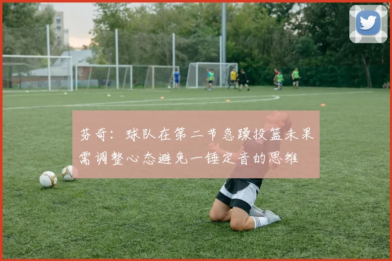 芬奇:球队在第二节急躁投篮未果需调整心态避免一锤定音的思维