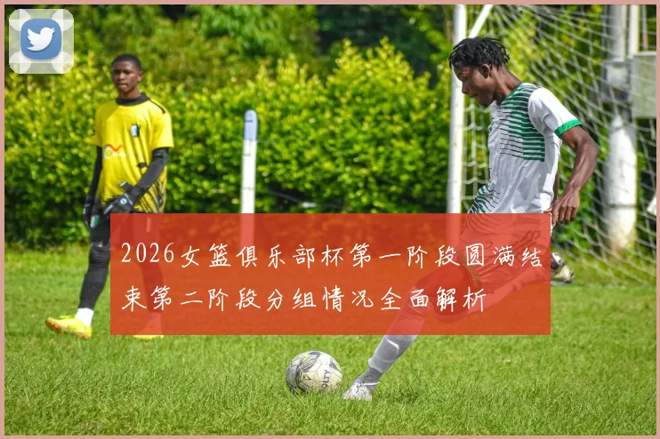 2026女篮俱乐部杯第一阶段圆满结束第二阶段分组情况全面解析