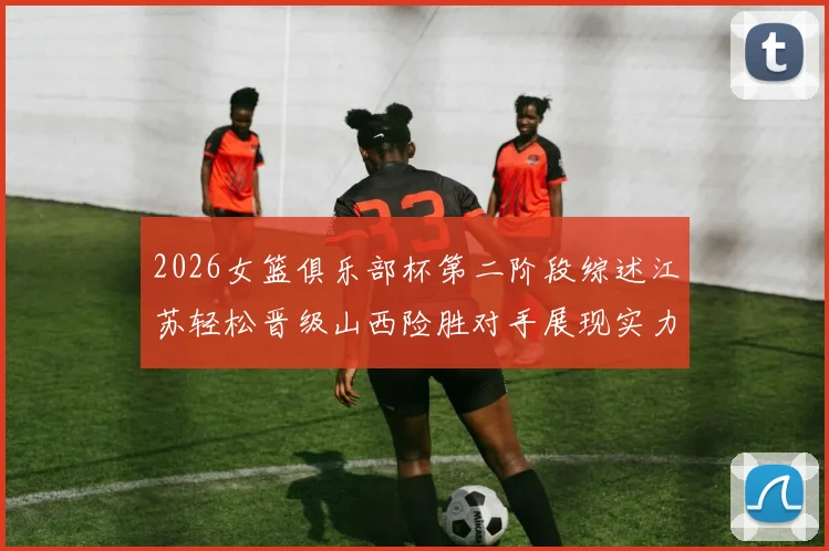 2026女篮俱乐部杯第二阶段综述江苏轻松晋级山西险胜对手展现实力