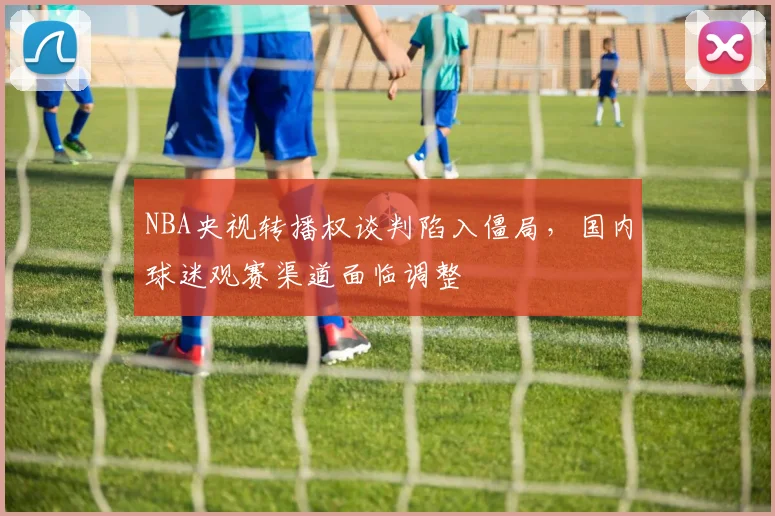 NBA央视转播权谈判陷入僵局,国内球迷观赛渠道面临调整
