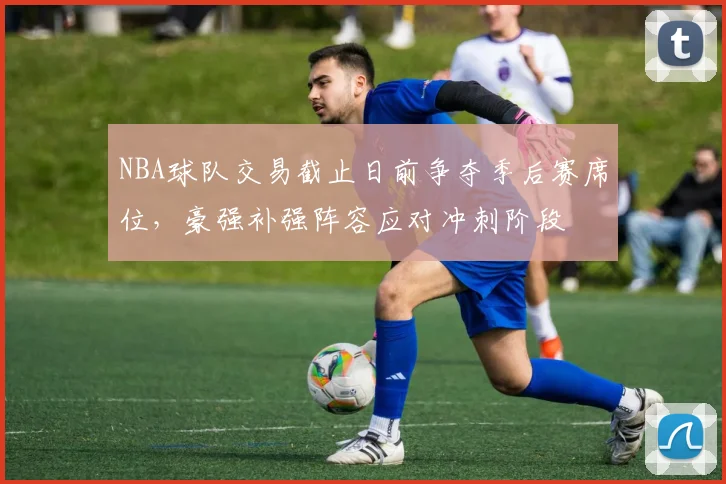 NBA球队交易截止日前争夺季后赛席位,豪强补强阵容应对冲刺阶段